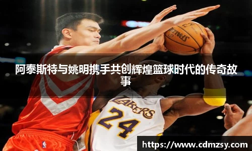 阿泰斯特与姚明携手共创辉煌篮球时代的传奇故事