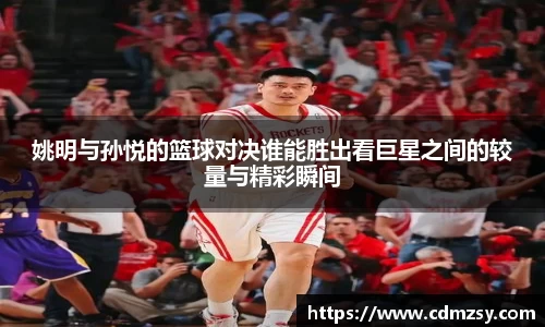 姚明与孙悦的篮球对决谁能胜出看巨星之间的较量与精彩瞬间