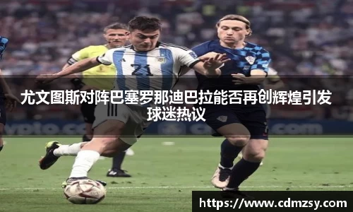 尤文图斯对阵巴塞罗那迪巴拉能否再创辉煌引发球迷热议