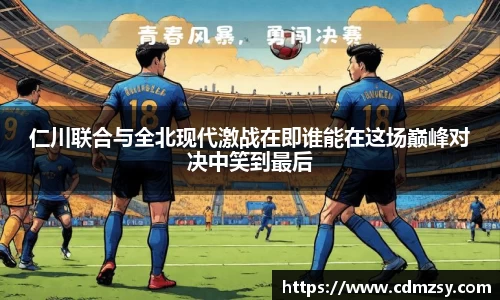 仁川联合与全北现代激战在即谁能在这场巅峰对决中笑到最后